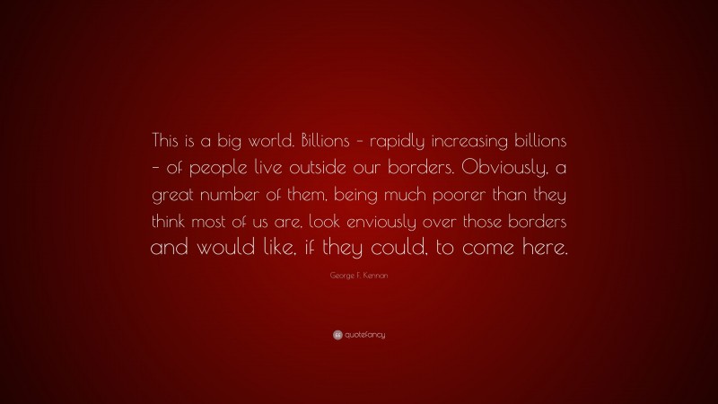 George F. Kennan Quote: “This is a big world. Billions – rapidly increasing billions – of people live outside our borders. Obviously, a great number of them, being much poorer than they think most of us are, look enviously over those borders and would like, if they could, to come here.”