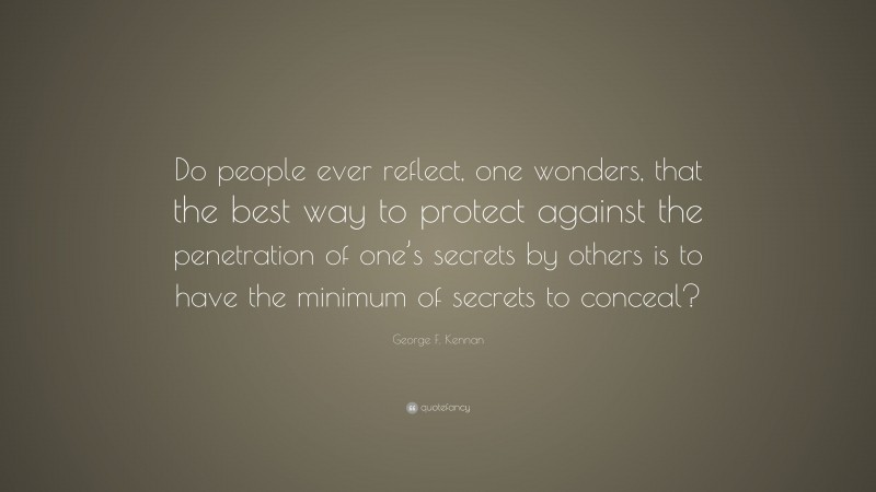 George F. Kennan Quote: “Do people ever reflect, one wonders, that the best way to protect against the penetration of one’s secrets by others is to have the minimum of secrets to conceal?”