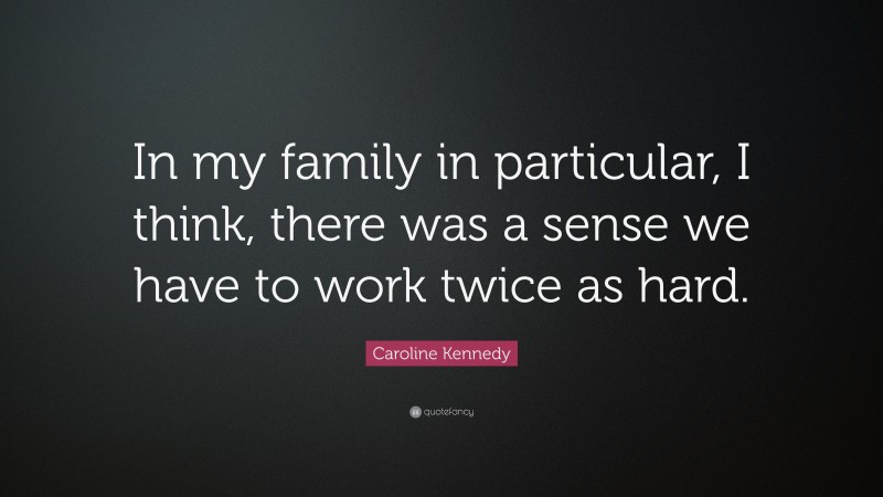Caroline Kennedy Quote: “In my family in particular, I think, there was a sense we have to work twice as hard.”