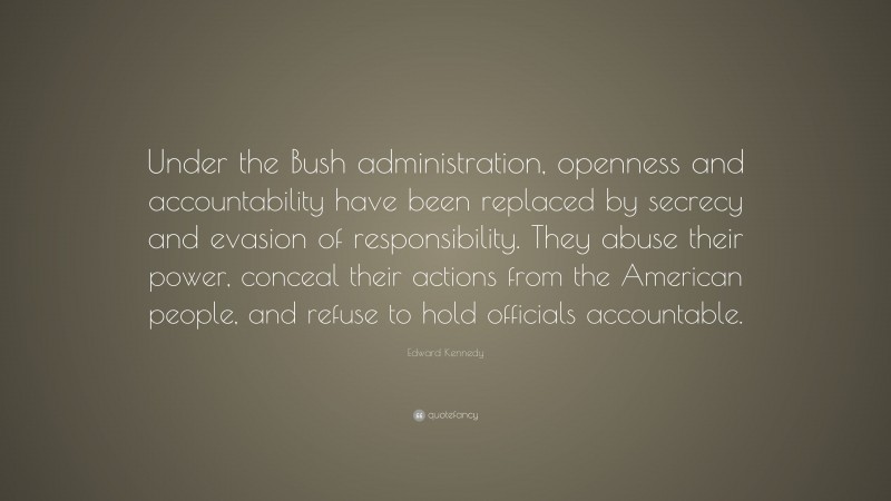 Edward Kennedy Quote: “Under the Bush administration, openness and accountability have been replaced by secrecy and evasion of responsibility. They abuse their power, conceal their actions from the American people, and refuse to hold officials accountable.”