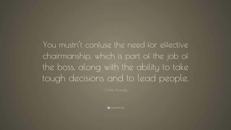 Charles Kennedy Quote: “You mustn’t confuse the need for effective chairmanship, which is part of the job of the boss, along with the ability to take tough decisions and to lead people.”