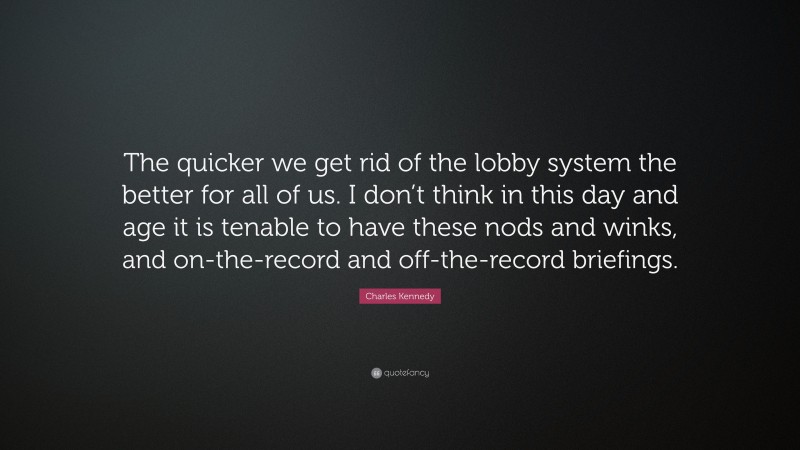 Charles Kennedy Quote: “The quicker we get rid of the lobby system the better for all of us. I don’t think in this day and age it is tenable to have these nods and winks, and on-the-record and off-the-record briefings.”