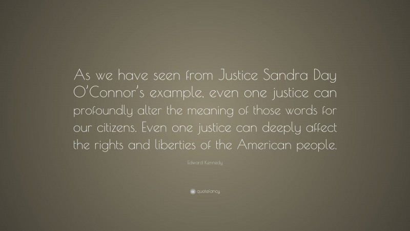 Edward Kennedy Quote: “As we have seen from Justice Sandra Day O’Connor’s example, even one justice can profoundly alter the meaning of those words for our citizens. Even one justice can deeply affect the rights and liberties of the American people.”