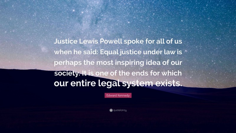 Edward Kennedy Quote: “Justice Lewis Powell spoke for all of us when he said: Equal justice under law is perhaps the most inspiring idea of our society. It is one of the ends for which our entire legal system exists.”