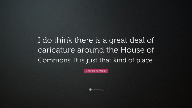 Charles Kennedy Quote: “I do think there is a great deal of caricature around the House of Commons. It is just that kind of place.”
