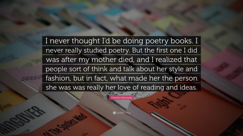 Caroline Kennedy Quote: “I never thought I’d be doing poetry books. I never really studied poetry. But the first one I did was after my mother died, and I realized that people sort of think and talk about her style and fashion, but in fact, what made her the person she was was really her love of reading and ideas.”