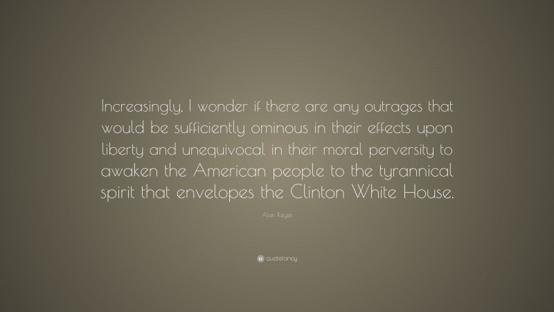 Alan Keyes Quote: “Increasingly, I wonder if there are any outrages that would be sufficiently ominous in their effects upon liberty and unequivocal in their moral perversity to awaken the American people to the tyrannical spirit that envelopes the Clinton White House.”