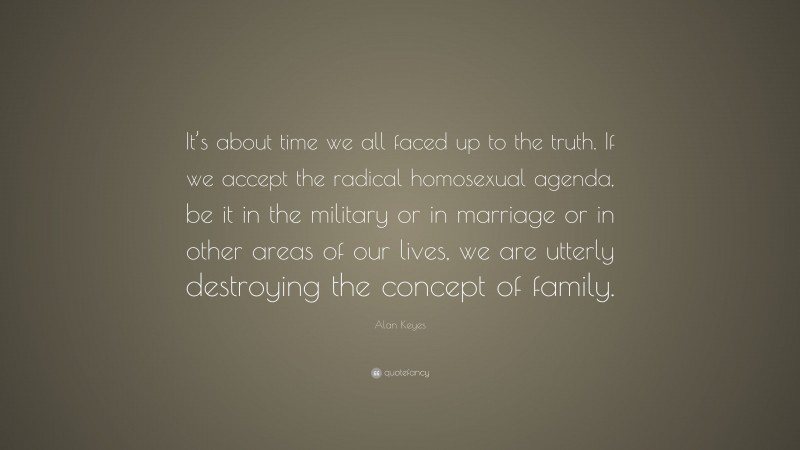 Alan Keyes Quote: “It’s about time we all faced up to the truth. If we accept the radical homosexual agenda, be it in the military or in marriage or in other areas of our lives, we are utterly destroying the concept of family.”