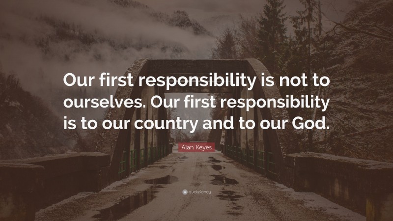 Alan Keyes Quote: “Our first responsibility is not to ourselves. Our first responsibility is to our country and to our God.”