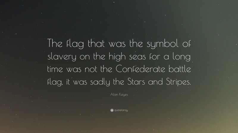 Alan Keyes Quote: “The flag that was the symbol of slavery on the high seas for a long time was not the Confederate battle flag, it was sadly the Stars and Stripes.”