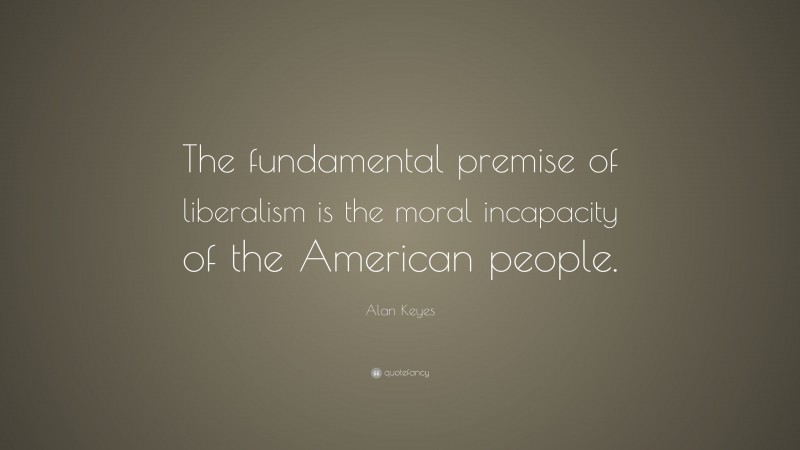 Alan Keyes Quote: “The fundamental premise of liberalism is the moral incapacity of the American people.”