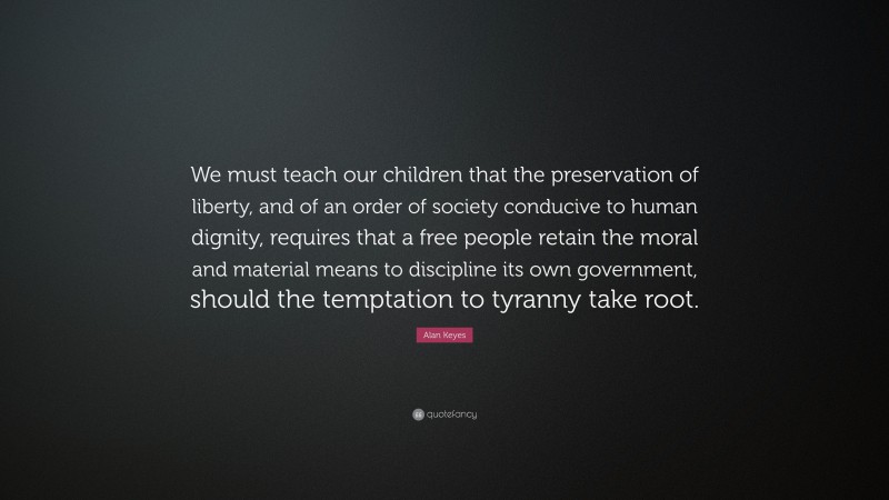 Alan Keyes Quote: “We must teach our children that the preservation of liberty, and of an order of society conducive to human dignity, requires that a free people retain the moral and material means to discipline its own government, should the temptation to tyranny take root.”
