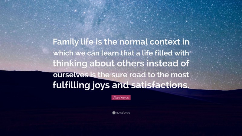 Alan Keyes Quote: “Family life is the normal context in which we can learn that a life filled with thinking about others instead of ourselves is the sure road to the most fulfilling joys and satisfactions.”