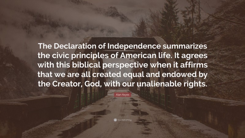 Alan Keyes Quote: “The Declaration of Independence summarizes the civic principles of American life. It agrees with this biblical perspective when it affirms that we are all created equal and endowed by the Creator, God, with our unalienable rights.”