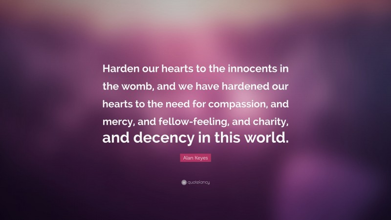 Alan Keyes Quote: “Harden our hearts to the innocents in the womb, and we have hardened our hearts to the need for compassion, and mercy, and fellow-feeling, and charity, and decency in this world.”