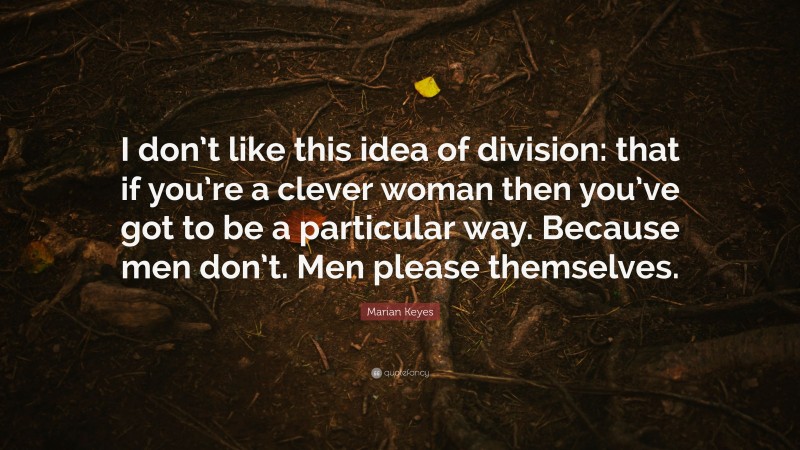 Marian Keyes Quote: “I don’t like this idea of division: that if you’re a clever woman then you’ve got to be a particular way. Because men don’t. Men please themselves.”