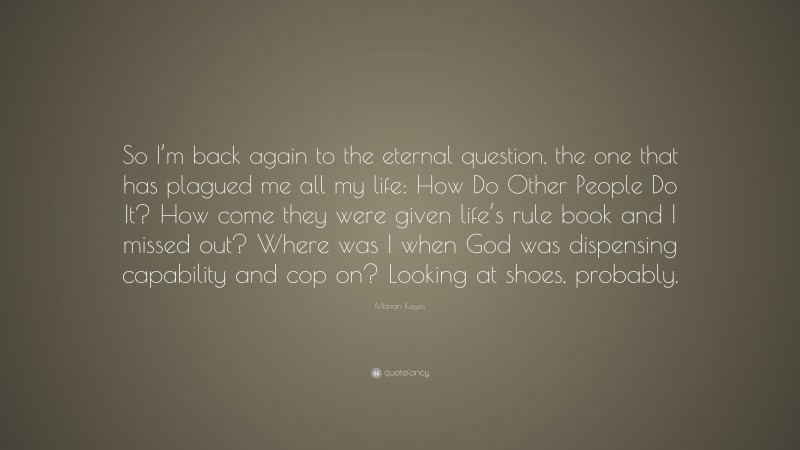 Marian Keyes Quote: “So I’m back again to the eternal question, the one that has plagued me all my life: How Do Other People Do It? How come they were given life’s rule book and I missed out? Where was I when God was dispensing capability and cop on? Looking at shoes, probably.”