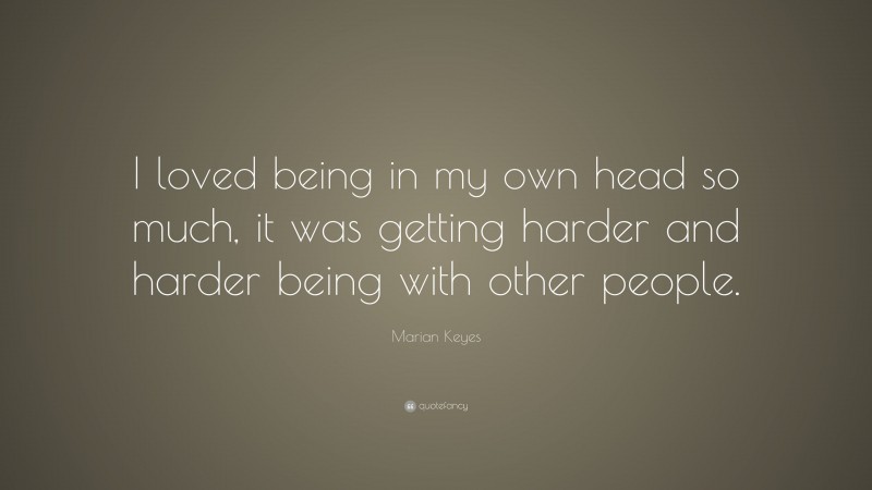 Marian Keyes Quote: “I loved being in my own head so much, it was getting harder and harder being with other people.”