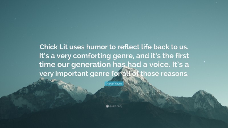 Marian Keyes Quote: “Chick Lit uses humor to reflect life back to us. It’s a very comforting genre, and it’s the first time our generation has had a voice. It’s a very important genre for all of those reasons.”
