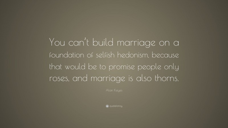 Alan Keyes Quote: “You can’t build marriage on a foundation of selfish hedonism, because that would be to promise people only roses, and marriage is also thorns.”