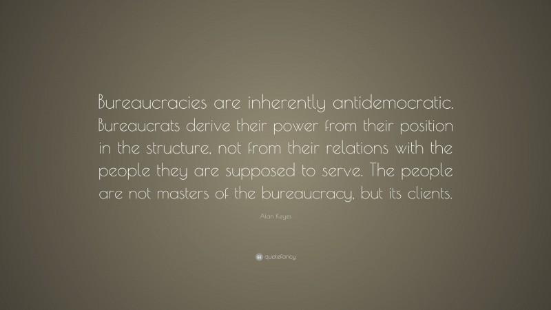 Alan Keyes Quote: “Bureaucracies are inherently antidemocratic. Bureaucrats derive their power from their position in the structure, not from their relations with the people they are supposed to serve. The people are not masters of the bureaucracy, but its clients.”