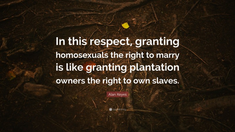 Alan Keyes Quote: “In this respect, granting homosexuals the right to marry is like granting plantation owners the right to own slaves.”