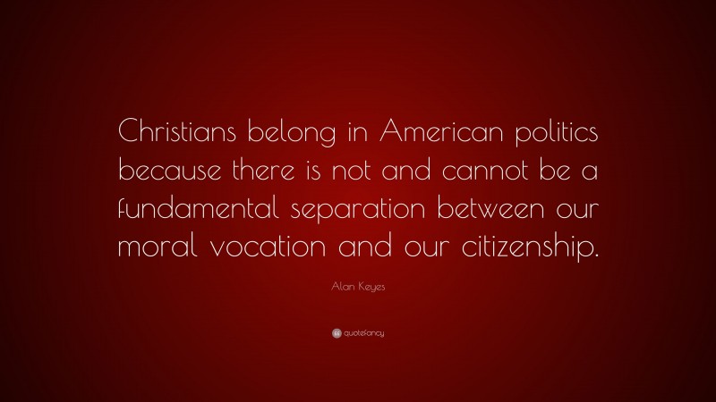 Alan Keyes Quote: “Christians belong in American politics because there is not and cannot be a fundamental separation between our moral vocation and our citizenship.”