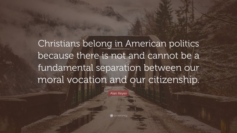 Alan Keyes Quote: “Christians belong in American politics because there is not and cannot be a fundamental separation between our moral vocation and our citizenship.”