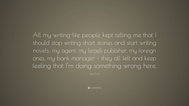 Etgar Keret Quote: “All my writing-life people kept telling me that I should stop writing short stories and start writing novels: my agent, my Israeli publisher, my foreign ones, my bank manager – they all felt and keep feeling that I’m doing something wrong here.”