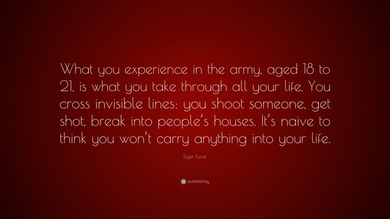 Etgar Keret Quote: “What you experience in the army, aged 18 to 21, is what you take through all your life. You cross invisible lines: you shoot someone, get shot, break into people’s houses. It’s naive to think you won’t carry anything into your life.”