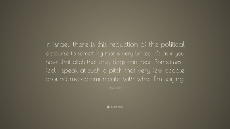Etgar Keret Quote: “In Israel, there is this reduction of the political discourse to something that is very limited. It’s as if you have that pitch that only dogs can hear. Sometimes I feel I speak at such a pitch that very few people around me communicate with what I’m saying.”