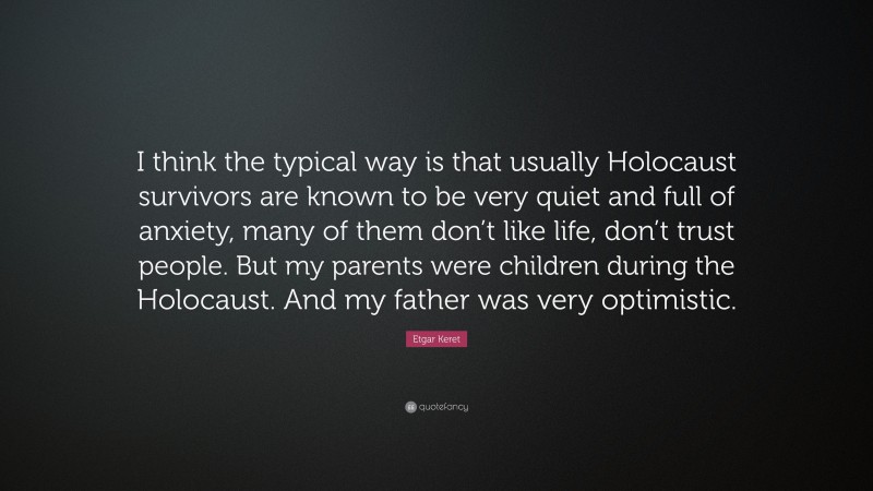 Etgar Keret Quote: “I think the typical way is that usually Holocaust survivors are known to be very quiet and full of anxiety, many of them don’t like life, don’t trust people. But my parents were children during the Holocaust. And my father was very optimistic.”