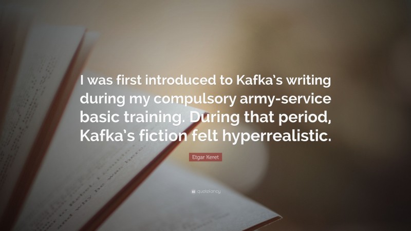 Etgar Keret Quote: “I was first introduced to Kafka’s writing during my compulsory army-service basic training. During that period, Kafka’s fiction felt hyperrealistic.”