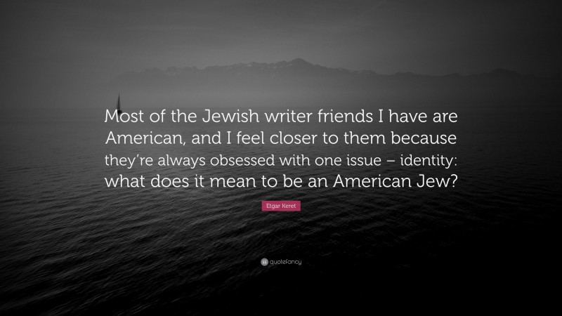 Etgar Keret Quote: “Most of the Jewish writer friends I have are American, and I feel closer to them because they’re always obsessed with one issue – identity: what does it mean to be an American Jew?”