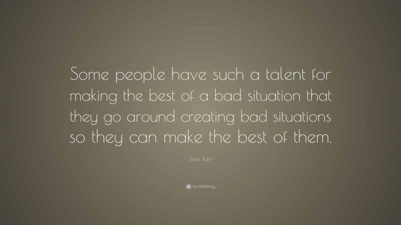 Jean Kerr Quote: “Some people have such a talent for making the best of a bad situation that they go around creating bad situations so they can make the best of them.”