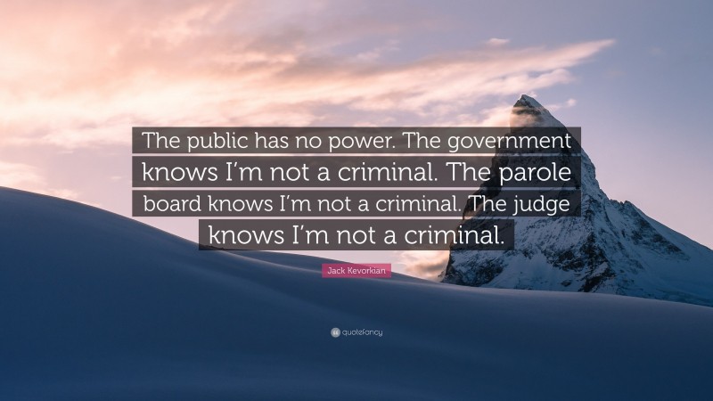 Jack Kevorkian Quote: “The public has no power. The government knows I’m not a criminal. The parole board knows I’m not a criminal. The judge knows I’m not a criminal.”