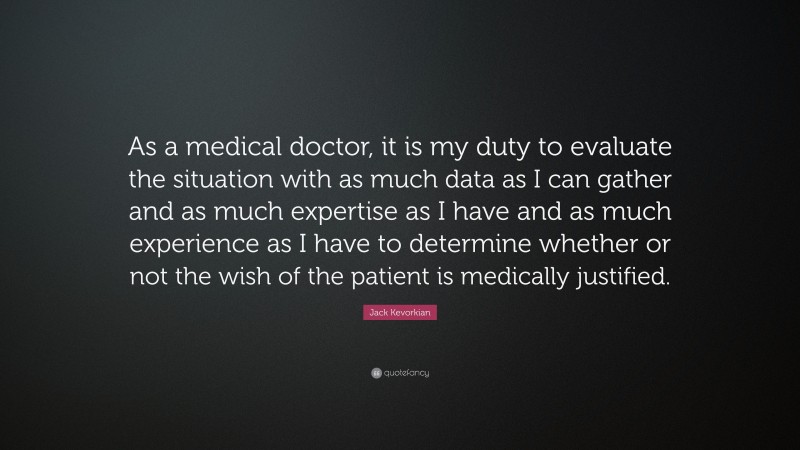 Jack Kevorkian Quote: “As a medical doctor, it is my duty to evaluate the situation with as much data as I can gather and as much expertise as I have and as much experience as I have to determine whether or not the wish of the patient is medically justified.”