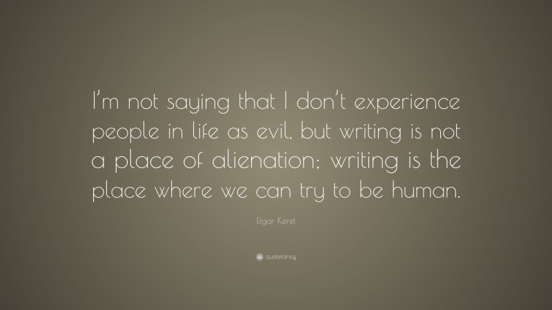 Etgar Keret Quote: “I’m not saying that I don’t experience people in life as evil, but writing is not a place of alienation; writing is the place where we can try to be human.”