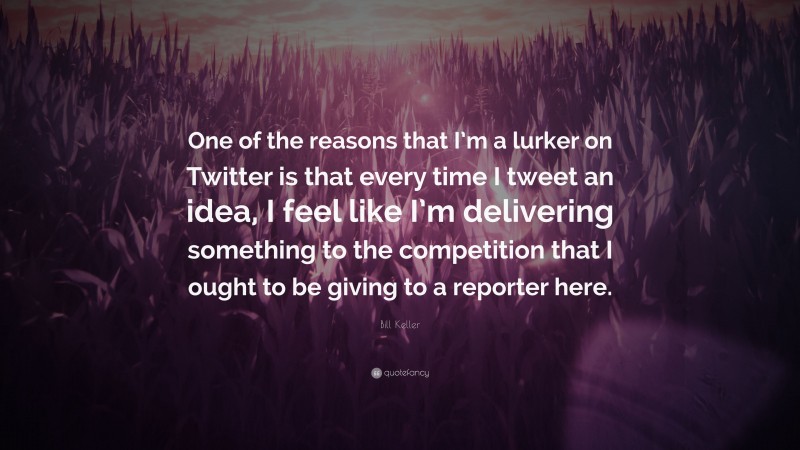 Bill Keller Quote: “One of the reasons that I’m a lurker on Twitter is that every time I tweet an idea, I feel like I’m delivering something to the competition that I ought to be giving to a reporter here.”