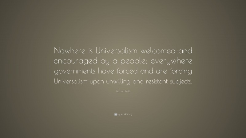 Arthur Keith Quote: “Nowhere is Universalism welcomed and encouraged by a people; everywhere governments have forced and are forcing Universalism upon unwilling and resistant subjects.”