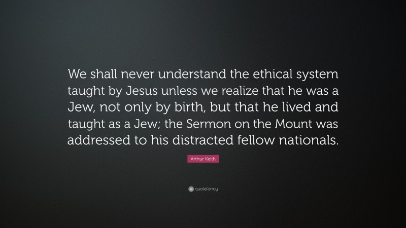 Arthur Keith Quote: “We shall never understand the ethical system taught by Jesus unless we realize that he was a Jew, not only by birth, but that he lived and taught as a Jew; the Sermon on the Mount was addressed to his distracted fellow nationals.”