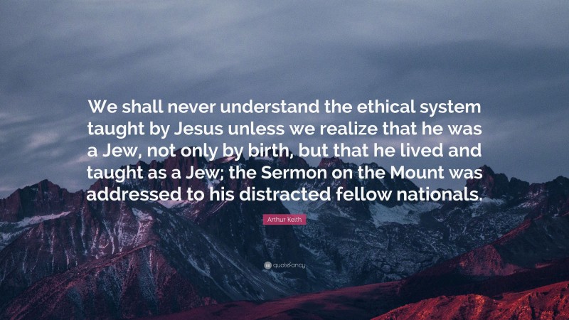 Arthur Keith Quote: “We shall never understand the ethical system taught by Jesus unless we realize that he was a Jew, not only by birth, but that he lived and taught as a Jew; the Sermon on the Mount was addressed to his distracted fellow nationals.”