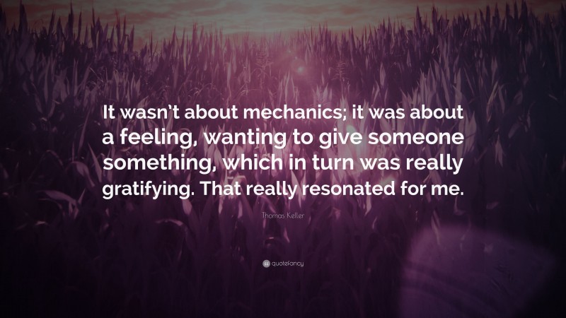 Thomas Keller Quote: “It wasn’t about mechanics; it was about a feeling, wanting to give someone something, which in turn was really gratifying. That really resonated for me.”