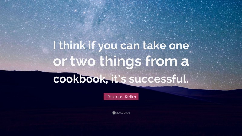 Thomas Keller Quote: “I think if you can take one or two things from a cookbook, it’s successful.”