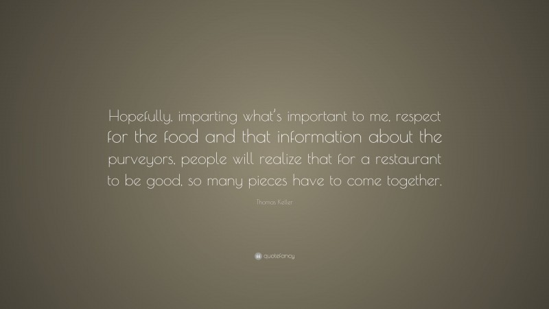 Thomas Keller Quote: “Hopefully, imparting what’s important to me, respect for the food and that information about the purveyors, people will realize that for a restaurant to be good, so many pieces have to come together.”