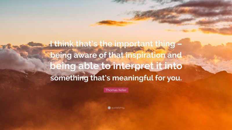 Thomas Keller Quote: “I think that’s the important thing – being aware of that inspiration and being able to interpret it into something that’s meaningful for you.”