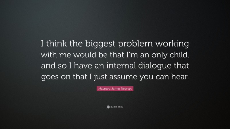 Maynard James Keenan Quote: “I think the biggest problem working with me would be that I’m an only child, and so I have an internal dialogue that goes on that I just assume you can hear.”