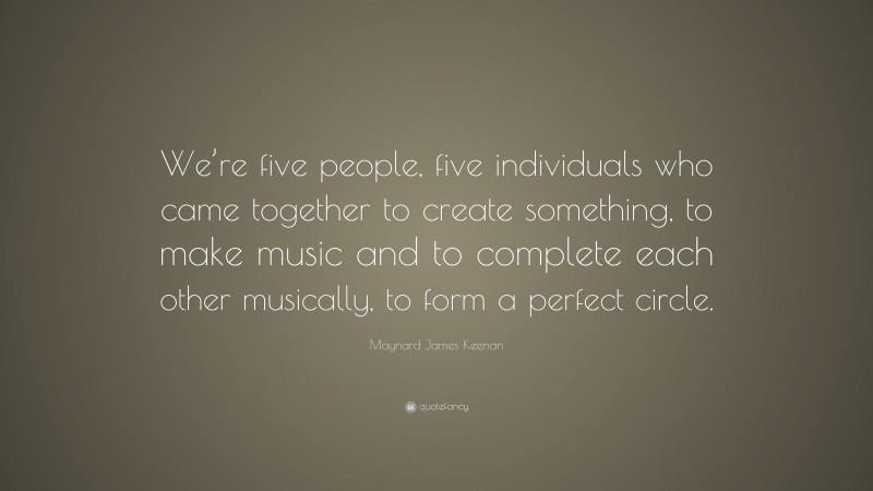 Maynard James Keenan Quote: “We’re five people, five individuals who came together to create something, to make music and to complete each other musically, to form a perfect circle.”