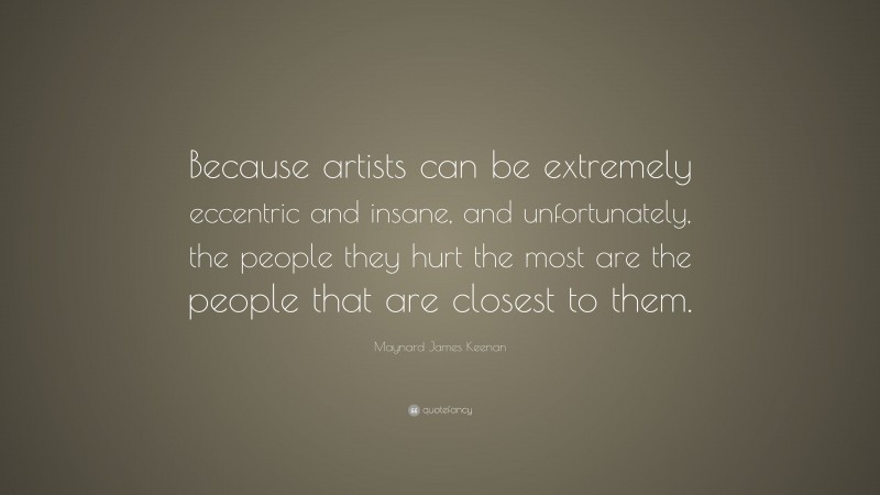 Maynard James Keenan Quote: “Because artists can be extremely eccentric and insane, and unfortunately, the people they hurt the most are the people that are closest to them.”