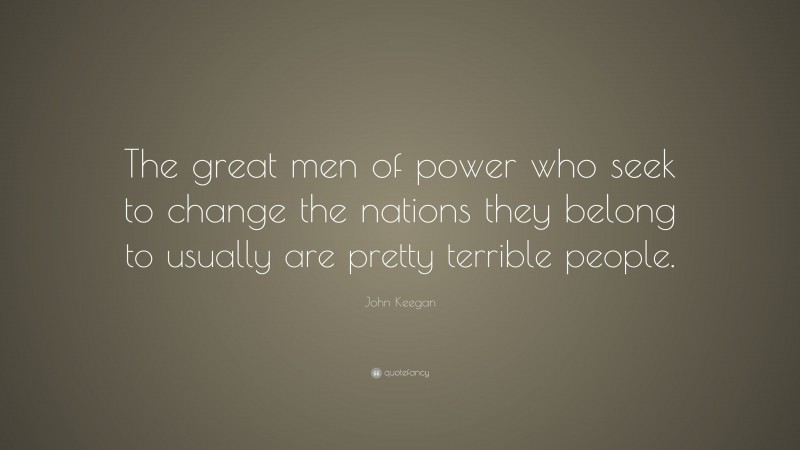 John Keegan Quote: “The great men of power who seek to change the nations they belong to usually are pretty terrible people.”